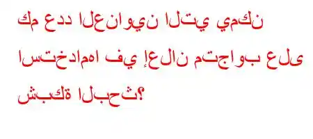 كم عدد العناوين التي يمكن استخدامها في إعلان متجاوب على شبكة البحث؟